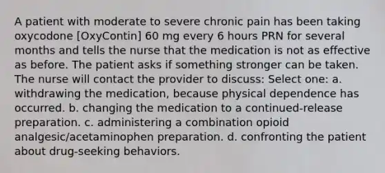 A patient with moderate to severe chronic pain has been taking oxycodone [OxyContin] 60 mg every 6 hours PRN for several months and tells the nurse that the medication is not as effective as before. The patient asks if something stronger can be taken. The nurse will contact the provider to discuss: Select one: a. withdrawing the medication, because physical dependence has occurred. b. changing the medication to a continued-release preparation. c. administering a combination opioid analgesic/acetaminophen preparation. d. confronting the patient about drug-seeking behaviors.