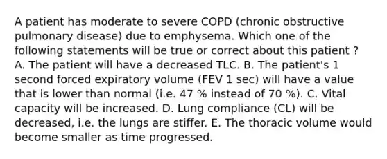 A patient has moderate to severe COPD (chronic obstructive pulmonary disease) due to emphysema. Which one of the following statements will be true or correct about this patient ? A. The patient will have a decreased TLC. B. The patient's 1 second forced expiratory volume (FEV 1 sec) will have a value that is lower than normal (i.e. 47 % instead of 70 %). C. Vital capacity will be increased. D. Lung compliance (CL) will be decreased, i.e. the lungs are stiffer. E. The thoracic volume would become smaller as time progressed.