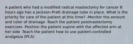 A patient who had a modified radical mastectomy for cancer 8 hours ago has a Jackson-Pratt drainage tube in place. What is the priority for care of the patient at this time? -Monitor the amount and color of drainage -Teach the patient postmastectomy exercises -Position the patient supine with the affected arm at her side -Teach the patient how to use patient-controlled analgesia (PCA)