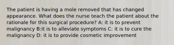 The patient is having a mole removed that has changed appearance. What does the nurse teach the patient about the rationale for this surgical procedure? A: it is to prevent malignancy B:it is to alleviate symptoms C: it is to cure the malignancy D: it is to provide cosmetic improvement