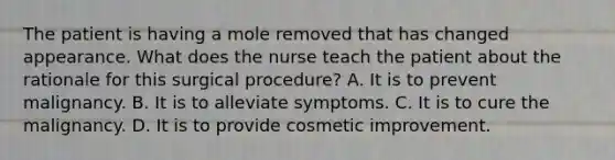 The patient is having a mole removed that has changed appearance. What does the nurse teach the patient about the rationale for this surgical procedure? A. It is to prevent malignancy. B. It is to alleviate symptoms. C. It is to cure the malignancy. D. It is to provide cosmetic improvement.