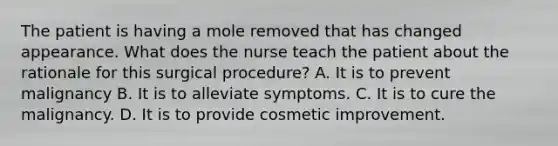 The patient is having a mole removed that has changed appearance. What does the nurse teach the patient about the rationale for this surgical procedure? A. It is to prevent malignancy B. It is to alleviate symptoms. C. It is to cure the malignancy. D. It is to provide cosmetic improvement.