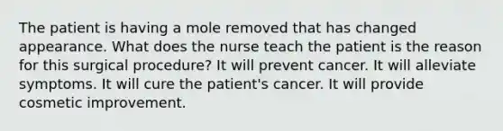 The patient is having a mole removed that has changed appearance. What does the nurse teach the patient is the reason for this surgical procedure? It will prevent cancer. It will alleviate symptoms. It will cure the patient's cancer. It will provide cosmetic improvement.