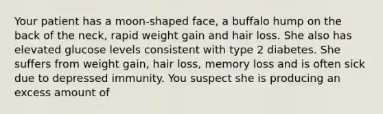 Your patient has a moon-shaped face, a buffalo hump on the back of the neck, rapid weight gain and hair loss. She also has elevated glucose levels consistent with type 2 diabetes. She suffers from weight gain, hair loss, memory loss and is often sick due to depressed immunity. You suspect she is producing an excess amount of