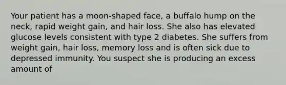 Your patient has a moon-shaped face, a buffalo hump on the neck, rapid weight gain, and hair loss. She also has elevated glucose levels consistent with type 2 diabetes. She suffers from weight gain, hair loss, memory loss and is often sick due to depressed immunity. You suspect she is producing an excess amount of