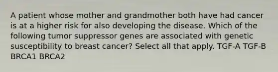 A patient whose mother and grandmother both have had cancer is at a higher risk for also developing the disease. Which of the following tumor suppressor genes are associated with genetic susceptibility to breast cancer? Select all that apply. TGF-A TGF-B BRCA1 BRCA2