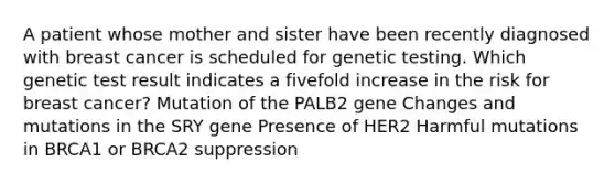 A patient whose mother and sister have been recently diagnosed with breast cancer is scheduled for genetic testing. Which genetic test result indicates a fivefold increase in the risk for breast cancer? Mutation of the PALB2 gene Changes and mutations in the SRY gene Presence of HER2 Harmful mutations in BRCA1 or BRCA2 suppression