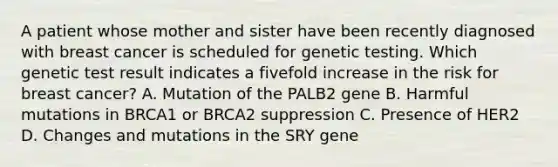 A patient whose mother and sister have been recently diagnosed with breast cancer is scheduled for genetic testing. Which genetic test result indicates a fivefold increase in the risk for breast cancer? A. Mutation of the PALB2 gene B. Harmful mutations in BRCA1 or BRCA2 suppression C. Presence of HER2 D. Changes and mutations in the SRY gene