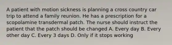 A patient with motion sickness is planning a cross country car trip to attend a family reunion. He has a prescription for a scopolamine transdermal patch. The nurse should instruct the patient that the patch should be changed A. Every day B. Every other day C. Every 3 days D. Only if it stops working