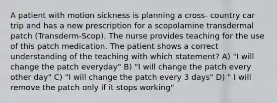 A patient with motion sickness is planning a cross- country car trip and has a new prescription for a scopolamine transdermal patch (Transderm-Scop). The nurse provides teaching for the use of this patch medication. The patient shows a correct understanding of the teaching with which statement? A) "I will change the patch everyday" B) "I will change the patch every other day" C) "I will change the patch every 3 days" D) " I will remove the patch only if it stops working"