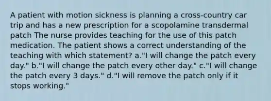 A patient with motion sickness is planning a cross-country car trip and has a new prescription for a scopolamine transdermal patch The nurse provides teaching for the use of this patch medication. The patient shows a correct understanding of the teaching with which statement? a."I will change the patch every day." b."I will change the patch every other day." c."I will change the patch every 3 days." d."I will remove the patch only if it stops working."