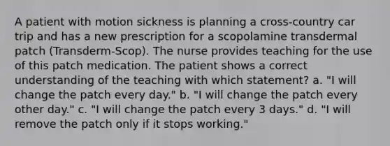 A patient with motion sickness is planning a cross-country car trip and has a new prescription for a scopolamine transdermal patch (Transderm-Scop). The nurse provides teaching for the use of this patch medication. The patient shows a correct understanding of the teaching with which statement? a. "I will change the patch every day." b. "I will change the patch every other day." c. "I will change the patch every 3 days." d. "I will remove the patch only if it stops working."