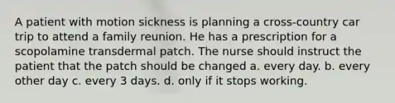 A patient with motion sickness is planning a cross-country car trip to attend a family reunion. He has a prescription for a scopolamine transdermal patch. The nurse should instruct the patient that the patch should be changed a. every day. b. every other day c. every 3 days. d. only if it stops working.