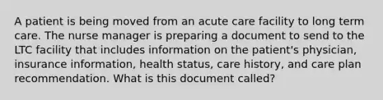 A patient is being moved from an acute care facility to long term care. The nurse manager is preparing a document to send to the LTC facility that includes information on the patient's physician, insurance information, health status, care history, and care plan recommendation. What is this document called?