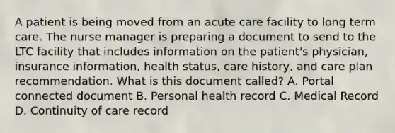 A patient is being moved from an acute care facility to long term care. The nurse manager is preparing a document to send to the LTC facility that includes information on the patient's physician, insurance information, health status, care history, and care plan recommendation. What is this document called? A. Portal connected document B. Personal health record C. Medical Record D. Continuity of care record