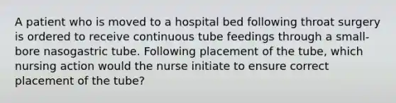 A patient who is moved to a hospital bed following throat surgery is ordered to receive continuous tube feedings through a small-bore nasogastric tube. Following placement of the tube, which nursing action would the nurse initiate to ensure correct placement of the tube?