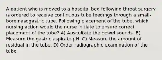 A patient who is moved to a hospital bed following throat surgery is ordered to receive continuous tube feedings through a small-bore nasogastric tube. Following placement of the tube, which nursing action would the nurse initiate to ensure correct placement of the tube? A) Auscultate the bowel sounds. B) Measure the gastric aspirate pH. C) Measure the amount of residual in the tube. D) Order radiographic examination of the tube.