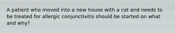 A patient who moved into a new house with a cat and needs to be treated for allergic conjunctivitis should be started on what and why?