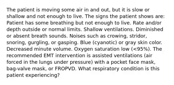 The patient is moving some air in and out, but it is slow or shallow and not enough to live. The signs the patient shows are: Patient has some breathing but not enough to live. Rate and/or depth outside or normal limits. Shallow ventilations. Diminished or absent breath sounds. Noises such as crowing, stridor, snoring, gurgling, or gasping. Blue (cyanotic) or gray skin color. Decreased minute volume. Oxygen saturation low (<95%). The recommended EMT intervention is assisted ventilations (air forced in the lungs under pressure) with a pocket face mask, bag-valve mask, or FROPVD. What respiratory condition is this patient experiencing?