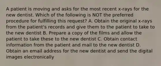 A patient is moving and asks for the most recent x-rays for the new dentist. Which of the following is NOT the preferred procedure for fulfilling this request? A. Obtain the original x-rays from the patient's records and give them to the patient to take to the new dentist B. Prepare a copy of the films and allow the patient to take these to the new dentist C. Obtain contact information from the patient and mail to the new dentist D. Obtain an email address for the new dentist and send the digital images electronically