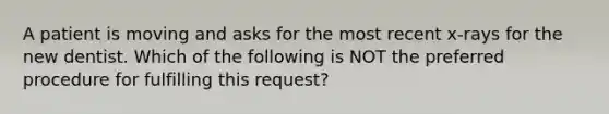 A patient is moving and asks for the most recent x-rays for the new dentist. Which of the following is NOT the preferred procedure for fulfilling this request?