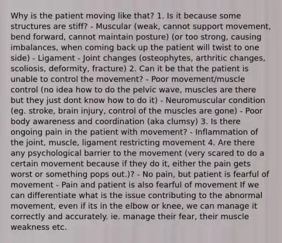 Why is the patient moving like that? 1. Is it because some structures are stiff? - Muscular (weak, cannot support movement, bend forward, cannot maintain posture) (or too strong, causing imbalances, when coming back up the patient will twist to one side) - Ligament - Joint changes (osteophytes, arthritic changes, scoliosis, deformity, fracture) 2. Can it be that the patient is unable to control the movement? - Poor movement/muscle control (no idea how to do the pelvic wave, muscles are there but they just dont know how to do it) - Neuromuscular condition (eg. stroke, brain injury, control of the muscles are gone) - Poor body awareness and coordination (aka clumsy) 3. Is there ongoing pain in the patient with movement? - Inflammation of the joint, muscle, ligament restricting movement 4. Are there any psychological barrier to the movement (very scared to do a certain movement because if they do it, either the pain gets worst or something pops out.)? - No pain, but patient is fearful of movement - Pain and patient is also fearful of movement If we can differentiate what is the issue contributing to the abnormal movement, even if its in the elbow or knee, we can manage it correctly and accurately. ie. manage their fear, their muscle weakness etc.