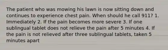 The patient who was mowing his lawn is now sitting down and continues to experience chest pain. When should he call 911? 1. Immediately 2. If the pain becomes more severe 3. If one sublingual tablet does not relieve the pain after 5 minutes 4. If the pain is not relieved after three sublingual tablets, taken 5 minutes apart