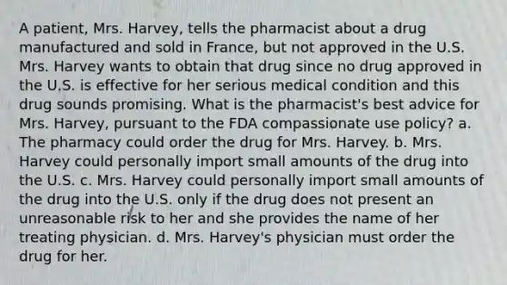 A patient, Mrs. Harvey, tells the pharmacist about a drug manufactured and sold in France, but not approved in the U.S. Mrs. Harvey wants to obtain that drug since no drug approved in the U.S. is effective for her serious medical condition and this drug sounds promising. What is the pharmacist's best advice for Mrs. Harvey, pursuant to the FDA compassionate use policy? a. The pharmacy could order the drug for Mrs. Harvey. b. Mrs. Harvey could personally import small amounts of the drug into the U.S. c. Mrs. Harvey could personally import small amounts of the drug into the U.S. only if the drug does not present an unreasonable risk to her and she provides the name of her treating physician. d. Mrs. Harvey's physician must order the drug for her.