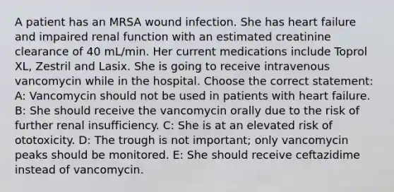 A patient has an MRSA wound infection. She has heart failure and impaired renal function with an estimated creatinine clearance of 40 mL/min. Her current medications include Toprol XL, Zestril and Lasix. She is going to receive intravenous vancomycin while in the hospital. Choose the correct statement: A: Vancomycin should not be used in patients with heart failure. B: She should receive the vancomycin orally due to the risk of further renal insufficiency. C: She is at an elevated risk of ototoxicity. D: The trough is not important; only vancomycin peaks should be monitored. E: She should receive ceftazidime instead of vancomycin.