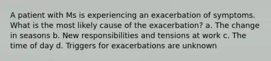 A patient with Ms is experiencing an exacerbation of symptoms. What is the most likely cause of the exacerbation? a. The change in seasons b. New responsibilities and tensions at work c. The time of day d. Triggers for exacerbations are unknown