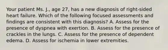 Your patient Ms. J., age 27, has a new diagnosis of right-sided heart failure. Which of the following focused assessments and findings are consistent with this diagnosis? A. Assess for the presence of dyspnea with exertion. B. Assess for the presence of crackles in the lungs. C. Assess for the presence of dependent edema. D. Assess for ischemia in lower extremities.