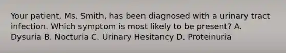 Your patient, Ms. Smith, has been diagnosed with a urinary tract infection. Which symptom is most likely to be present? A. Dysuria B. Nocturia C. Urinary Hesitancy D. Proteinuria