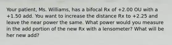 Your patient, Ms. Williams, has a bifocal Rx of +2.00 OU with a +1.50 add. You want to increase the distance Rx to +2.25 and leave the near power the same. What power would you measure in the add portion of the new Rx with a lensometer? What will be her new add?