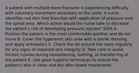 A patient with multiple bone fractures is experiencing difficulty with voluntary movement secondary to the casts. A nurse identifies red skin that blanches with application of pressure over the spinal area. Which action would the nurse take to decrease the patient's risk of developing pressure injuries? SATA A. Position the patient in the most comfortable position and do not move B. Cover the hyperemic skin area with a sterile dressing and apply antiseptics C. Check the ski around the casts regularly for any signs of impaired skin integrity D. Take care to avoid friction injuries during repositioning, bathing, or transferring of the patient E. Use good hygiene techniques to ensure the patient's skin is clean and dry after bowel movements