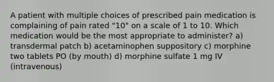 A patient with multiple choices of prescribed pain medication is complaining of pain rated "10" on a scale of 1 to 10. Which medication would be the most appropriate to administer? a) transdermal patch b) acetaminophen suppository c) morphine two tablets PO (by mouth) d) morphine sulfate 1 mg IV (intravenous)