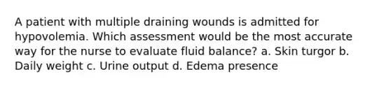 A patient with multiple draining wounds is admitted for hypovolemia. Which assessment would be the most accurate way for the nurse to evaluate fluid balance? a. Skin turgor b. Daily weight c. Urine output d. Edema presence