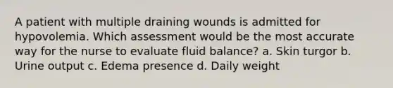 A patient with multiple draining wounds is admitted for hypovolemia. Which assessment would be the most accurate way for the nurse to evaluate fluid balance? a. Skin turgor b. Urine output c. Edema presence d. Daily weight