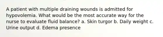 A patient with multiple draining wounds is admitted for hypovolemia. What would be the most accurate way for the nurse to evaluate fluid balance? a. Skin turgor b. Daily weight c. Urine output d. Edema presence