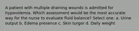 A patient with multiple draining wounds is admitted for hypovolemia. Which assessment would be the most accurate way for the nurse to evaluate fluid balance? Select one: a. Urine output b. Edema presence c. Skin turgor d. Daily weight