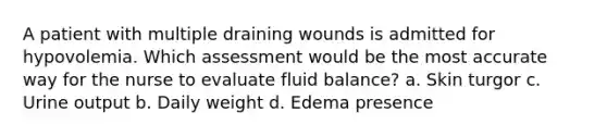 A patient with multiple draining wounds is admitted for hypovolemia. Which assessment would be the most accurate way for the nurse to evaluate fluid balance? a. Skin turgor c. Urine output b. Daily weight d. Edema presence