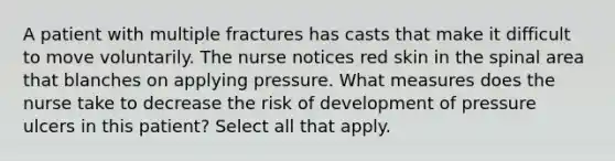 A patient with multiple fractures has casts that make it difficult to move voluntarily. The nurse notices red skin in the spinal area that blanches on applying pressure. What measures does the nurse take to decrease the risk of development of pressure ulcers in this patient? Select all that apply.