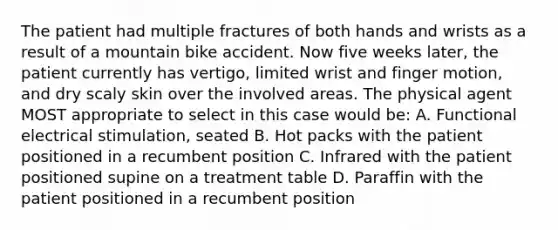 The patient had multiple fractures of both hands and wrists as a result of a mountain bike accident. Now five weeks later, the patient currently has vertigo, limited wrist and finger motion, and dry scaly skin over the involved areas. The physical agent MOST appropriate to select in this case would be: A. Functional electrical stimulation, seated B. Hot packs with the patient positioned in a recumbent position C. Infrared with the patient positioned supine on a treatment table D. Paraffin with the patient positioned in a recumbent position