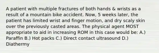 A patient with multiple fractures of both hands & wrists as a result of a mountain bike accident. Now, 5 weeks later, the patient has limited wrist and finger motion, and dry scaly skin over the previously casted areas. The physical agent MOST appropriate to aid in increasing ROM in this case would be: A.) Paraffin B.) Hot packs C.) Direct contact ultrasound D.) Diathermy