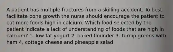 A patient has multiple fractures from a skilling accident. To best facilitate bone growth the nurse should encourage the patient to eat more foods high in calcium. Which food selected by the patient indicate a lack of understanding of foods that are high in calcium? 1. low fat yogurt 2. baked flounder 3. turnip greens with ham 4. cottage cheese and pineapple salad