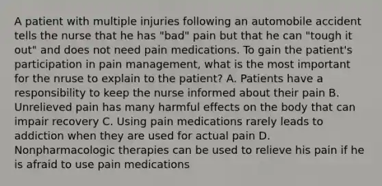 A patient with multiple injuries following an automobile accident tells the nurse that he has "bad" pain but that he can "tough it out" and does not need pain medications. To gain the patient's participation in pain management, what is the most important for the nruse to explain to the patient? A. Patients have a responsibility to keep the nurse informed about their pain B. Unrelieved pain has many harmful effects on the body that can impair recovery C. Using pain medications rarely leads to addiction when they are used for actual pain D. Nonpharmacologic therapies can be used to relieve his pain if he is afraid to use pain medications