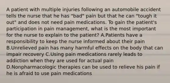 A patient with multiple injuries following an automobile accident tells the nurse that he has "bad" pain but that he can "tough it out" and does not need pain medications. To gain the patient's participation in pain management, what is the most important for the nurse to explain to the patient? A.Patients have a responsibility to keep the nurse informed about their pain B.Unrelieved pain has many harmful effects on the body that can impair recovery C.Using pain medications rarely leads to addiction when they are used for actual pain D.Nonpharmacologic therapies can be used to relieve his pain if he is afraid to use pain medications