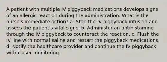 A patient with multiple IV piggyback medications develops signs of an allergic reaction during the administration. What is the nurse's immediate action? a. Stop the IV piggyback infusion and assess the patient's vital signs. b. Administer an antihistamine through the IV piggyback to counteract the reaction. c. Flush the IV line with normal saline and restart the piggyback medications. d. Notify the healthcare provider and continue the IV piggyback with closer monitoring.