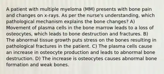 A patient with multiple myeloma (MM) presents with bone pain and changes on x-rays. As per the nurse's understanding, which pathological mechanism explains the bone changes? A) Movement of plasma cells in the bone marrow leads to a loss of osteocytes, which leads to bone destruction and fractures. B) The abnormal tissue growth puts stress on the bones resulting in pathological fractures in the patient. C) The plasma cells cause an increase in osteocyte production and leads to abnormal bone destruction. D) The increase is osteocytes causes abnormal bone formation and weak bones.