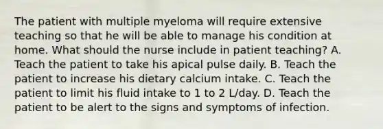 The patient with multiple myeloma will require extensive teaching so that he will be able to manage his condition at home. What should the nurse include in patient teaching? A. Teach the patient to take his apical pulse daily. B. Teach the patient to increase his dietary calcium intake. C. Teach the patient to limit his fluid intake to 1 to 2 L/day. D. Teach the patient to be alert to the signs and symptoms of infection.