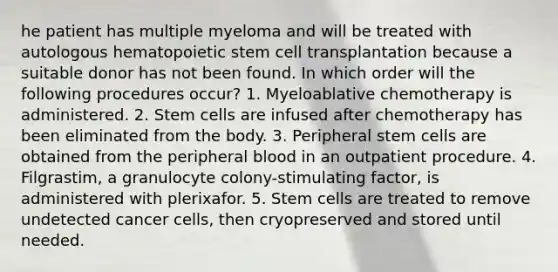 he patient has multiple myeloma and will be treated with autologous hematopoietic stem cell transplantation because a suitable donor has not been found. In which order will the following procedures occur? 1. Myeloablative chemotherapy is administered. 2. Stem cells are infused after chemotherapy has been eliminated from the body. 3. Peripheral stem cells are obtained from the peripheral blood in an outpatient procedure. 4. Filgrastim, a granulocyte colony-stimulating factor, is administered with plerixafor. 5. Stem cells are treated to remove undetected cancer cells, then cryopreserved and stored until needed.